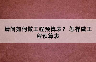 请问如何做工程预算表？ 怎样做工程预算表